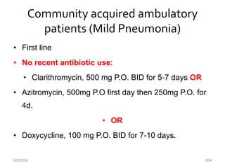 Community acquired ambulatory
patients (Mild Pneumonia)
• First line
• No recent antibiotic use:
• Clarithromycin, 500 mg P.O. BID for 5-7 days OR
• Azitromycin, 500mg P.O first day then 250mg P.O. for
4d.
• OR
• Doxycycline, 100 mg P.O. BID for 7-10 days.
6/6/2024 204
 