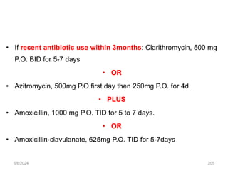 • If recent antibiotic use within 3months: Clarithromycin, 500 mg
P.O. BID for 5-7 days
• OR
• Azitromycin, 500mg P.O first day then 250mg P.O. for 4d.
• PLUS
• Amoxicillin, 1000 mg P.O. TID for 5 to 7 days.
• OR
• Amoxicillin-clavulanate, 625mg P.O. TID for 5-7days
6/6/2024 205
 