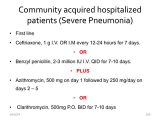 Community acquired hospitalized
patients (Severe Pneumonia)
• First line
• Ceftriaxone, 1 g I.V. OR I.M every 12-24 hours for 7 days.
• OR
• Benzyl penicillin, 2-3 million IU I.V. QID for 7-10 days.
• PLUS
• Azithromycin, 500 mg on day 1 followed by 250 mg/day on
days 2 – 5
• OR
• Clarithromycin, 500mg P.O. BID for 7-10 days
6/6/2024 206
 