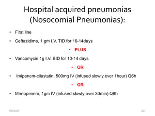 Hospital acquired pneumonias
(Nosocomial Pneumonias):
• First line
• Ceftazidime, 1 gm I.V. TID for 10-14days
• PLUS
• Vancomycin 1g I.V. BID for 10-14 days
• OR
• Imipenem-cilastatin, 500mg IV (infused slowly over 1hour) Q6h
• OR
• Menopenem, 1gm IV (infused slowly over 30min) Q8h
6/6/2024 207
 
