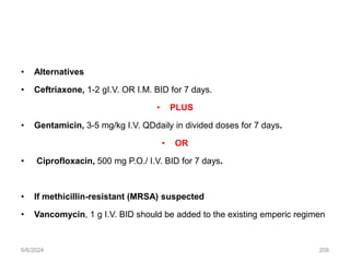 • Alternatives
• Ceftriaxone, 1-2 gI.V. OR I.M. BID for 7 days.
• PLUS
• Gentamicin, 3-5 mg/kg I.V. QDdaily in divided doses for 7 days.
• OR
• Ciprofloxacin, 500 mg P.O./ I.V. BID for 7 days.
• If methicillin-resistant (MRSA) suspected
• Vancomycin, 1 g I.V. BID should be added to the existing emperic regimen
6/6/2024 208
 