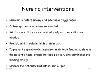 Nursing interventions
• Maintain a patent airway and adequate oxygenation
• Obtain sputum specimens as needed
• Administer antibiotics as ordered and pain medication as
needed
• Provide a high-calorie, high-protein diet
• To prevent aspiration during nasogastric tube feedings, elevate
the patient's head, check the tube position, and administer the
feeding slowly
• Monitor the patient's fluid intake and output
6/6/2024 210
 