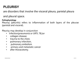 are disorders that involve the visceral pleura, parietal pleura
and pleural space.
PLEURISY
Pathophysiology
Pleurisy (pleuritis) refers to inflammation of both layers of the pleurae
(parietal and visceral).
Pleurisy may develop in conjunction
• Infection(pneumonia or URTI, TB,)or
• collagen disease;
• trauma to the chest,
• pulmonary infarction,
• pulmonary embolism
• primary and metastatic cancer
• after thoracotomy.
6/6/2024 213
 