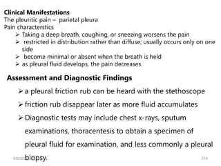 Clinical Manifestations
The pleuritic pain – parietal pleura
Pain characterstics
 Taking a deep breath, coughing, or sneezing worsens the pain
 restricted in distribution rather than diffuse; usually occurs only on one
side
 become minimal or absent when the breath is held
 as pleural fluid develops, the pain decreases.
Assessment and Diagnostic Findings
a pleural friction rub can be heard with the stethoscope
friction rub disappear later as more fluid accumulates
Diagnostic tests may include chest x-rays, sputum
examinations, thoracentesis to obtain a specimen of
pleural fluid for examination, and less commonly a pleural
biopsy.
6/6/2024 214
 