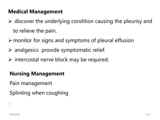 Medical Management
 discover the underlying condition causing the pleurisy and
to relieve the pain.
monitor for signs and symptoms of pleural effusion
 analgesics provide symptomatic relief.
 intercostal nerve block may be required.
Nursing Management
Pain management
Splinting when coughing
.
6/6/2024 215
 