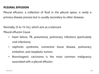 PLEURAL EFFUSION
Pleural effusion, a collection of fluid in the pleural space, is rarely a
primary disease process but is usually secondary to other diseases.
Normally, (5 to 15 mL), which acts as a lubricant
Pleural effusion Cause
• heart failure, TB, pneumonia, pulmonary infections (particularly
viral infections),
• nephrotic syndrome, connective tissue disease, pulmonary
embolism, and neoplastic tumors.
• Bronchogenic carcinoma is the most common malignancy
associated with a pleural effusion.
6/6/2024 216
 