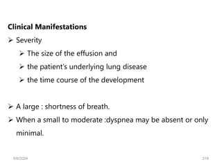 Clinical Manifestations
 Severity
 The size of the effusion and
 the patient’s underlying lung disease
 the time course of the development
 A large : shortness of breath.
 When a small to moderate :dyspnea may be absent or only
minimal.
6/6/2024 218
 