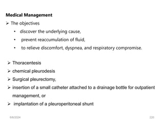 Medical Management
 The objectives
• discover the underlying cause,
• prevent reaccumulation of fluid,
• to relieve discomfort, dyspnea, and respiratory compromise.
 Thoracentesis
 chemical pleurodesis
 Surgical pleurectomy,
 insertion of a small catheter attached to a drainage bottle for outpatient
management, or
 implantation of a pleuroperitoneal shunt
6/6/2024 220
 