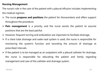 Nursing Management
The nurse’s role in the care of the patient with a pleural effusion includes implementing
the medical regimen.
 The nurse prepares and positions the patient for thoracentesis and offers support
throughout the procedure.
 Pain management is a priority, and the nurse assists the patient to assume
positions that are the least painful.
 However, frequent turning and ambulation are important to facilitate drainage.
 If a chest tube drainage and water-seal system is used, the nurse is responsible for
monitoring the system’s function and recording the amount of drainage at
prescribed intervals.
 If the patient is to be managed as an outpatient with a pleural catheter for drainage,
the nurse is responsible for educating the patient and family regarding
management and care of the catheter and drainage system.
6/6/2024 221
 