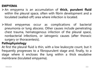 EMPYEMA
An empyema is an accumulation of thick, purulent fluid
within the pleural space, often with fibrin development and a
loculated (walled-off) area where infection is located.
Most empyemas occur as complications of bacterial
pneumonia or lung abscess. Other causes include penetrating
chest trauma, hematogenous infection of the pleural space,
nonbacterial infections, or iatrogenic causes (after thoracic
surgery or thoracentesis).
Pathophysiology
At first the pleural fluid is thin, with a low leukocyte count, but it
frequently progresses to a fibropurulent stage and, finally, to a
stage where it encloses the lung within a thick exudative
membrane (loculated empyema).
6/6/2024 222
 