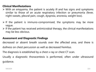 Clinical Manifestations
 With an empyema, the patient is acutely ill and has signs and symptoms
similar to those of an acute respiratory infection or pneumonia (fever,
night sweats, pleural pain, cough, dyspnea, anorexia, weight loss).
 If the patient is immuno-compromised, the symptoms may be more
vague.
 If the patient has received antimicrobial therapy, the clinical manifestations
may be less obvious.
Assessment and Diagnostic Findings
decreased or absent breath sounds over the affected area, and there is
dullness on chest percussion as well as decreased fremitus.
The diagnosis is established by a chest x-ray or chest CT scan.
Usually a diagnostic thoracentesis is performed, often under ultrasound
guidance.
6/6/2024 223
 