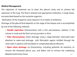 Medical Management
The objectives of treatment are to drain the pleural cavity and to achieve full
expansion of the lung. The fluid is drained and appropriate antibiotics, in large doses,
are prescribed based on the causative organism.
Sterilization of the empyema cavity requires 4 to 6 weeks of antibiotics.
Drainage of the pleural fluid depends on the stage of the disease and is accomplished
by one of the following methods:
• Needle aspiration (thoracentesis) with a thin percutaneous catheter, if the
volume is small and the fluid not too purulent or thick
• Tube thoracostomy (chest drainage using a large-diameter intercostal tube
attached to water-seal drainage with fibrinolytic agents instilled through the
chest tube in patients with loculated or complicated pleural effusions
• Open chest drainage via thoracotomy, including potential rib resection, to
remove the thickened pleura, pus, and debris and to remove the underlying
diseased pulmonary tissue
6/6/2024 224
 