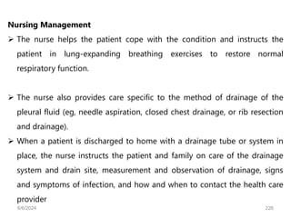 Nursing Management
 The nurse helps the patient cope with the condition and instructs the
patient in lung-expanding breathing exercises to restore normal
respiratory function.
 The nurse also provides care specific to the method of drainage of the
pleural fluid (eg, needle aspiration, closed chest drainage, or rib resection
and drainage).
 When a patient is discharged to home with a drainage tube or system in
place, the nurse instructs the patient and family on care of the drainage
system and drain site, measurement and observation of drainage, signs
and symptoms of infection, and how and when to contact the health care
provider
6/6/2024 226
 
