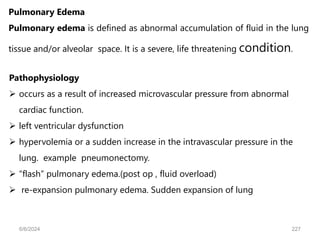 Pulmonary Edema
Pulmonary edema is defined as abnormal accumulation of fluid in the lung
tissue and/or alveolar space. It is a severe, life threatening condition.
Pathophysiology
 occurs as a result of increased microvascular pressure from abnormal
cardiac function.
 left ventricular dysfunction
 hypervolemia or a sudden increase in the intravascular pressure in the
lung. example pneumonectomy.
 “flash” pulmonary edema.(post op , fluid overload)
 re-expansion pulmonary edema. Sudden expansion of lung
6/6/2024 227
 