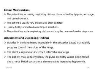 Assessment and Diagnostic Findings
 crackles in the lung bases (especially in the posterior bases) that rapidly
progress toward the apices of the lungs.
 The chest x-ray reveals increased interstitial markings.
 The patient may be tachycardic, the pulse oximetry values begin to fall,
and arterial blood gas analysis demonstrates increasing hypoxemia.
Clinical Manifestations
 The patient has increasing respiratory distress, characterized by dyspnea, air hunger,
and central cyanosis.
 The patient is usually very anxious and often agitated.
 foamy, frothy, and often blood-tinged secretions.
 The patient has acute respiratory distress and may become confused or stuporous.
6/6/2024 228
 