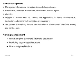 Nursing Management
 Positioning the patient to promote circulation
 Providing psychological support
 Monitoring medications
Medical Management
 Management focuses on correcting the underlying disorder.
 Vasodilators, inotropic medications, afterload or preload agents
 diuretics
 Oxygen is administered to correct the hypoxemia; in some circumstances,
intubation and mechanical ventilation are necessary.
 The patient is extremely anxious, and morphine is administered to reduce anxiety
and control pain.
6/6/2024 229
 