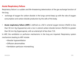 Acute Respiratory Failure
Respiratory failure is a sudden and life-threatening deterioration of the gas exchange function of
the lung.
• exchange of oxygen for carbon dioxide in the lungs cannot keep up with the rate of oxygen
consumption and carbon dioxide production by the cells of the body.
• Acute respiratory failure (ARF) is defined as a fall in arterial oxygen tension (PaO2) to less
than 50 mm Hg (hypoxemia) and a rise in arterial carbon dioxide tension (PaCO2) to greater
than 50 mm Hg (hypercapnia), with an arterial pH of less than 7.35.
In ARF, the ventilation or perfusion mechanisms in the lung are impaired. Respiratory system
mechanisms leading to ARF include:
• Alveolar hypoventilation
• Diffusion abnormalities
• Ventilation–perfusion mismatching
6/6/2024 230
 