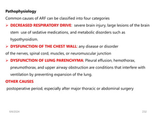 Pathophysiology
Common causes of ARF can be classified into four categories
 DECREASED RESPIRATORY DRIVE: severe brain injury, large lesions of the brain
stem use of sedative medications, and metabolic disorders such as
hypothyroidism.
 DYSFUNCTION OF THE CHEST WALL: any disease or disorder
of the nerves, spinal cord, muscles, or neuromuscular junction
 DYSFUNCTION OF LUNG PARENCHYMA: Pleural effusion, hemothorax,
pneumothorax, and upper airway obstruction are conditions that interfere with
ventilation by preventing expansion of the lung.
OTHER CAUSES
postoperative period, especially after major thoracic or abdominal surgery
6/6/2024 232
 