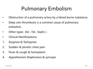 Pulmonary Embolism
• Obstruction of a pulmonary artery by a blood borne substance.
• Deep vein thrombosis is a common cause of pulmonary
embolism.
• Other types (Air , Fat , Septic )
• Clinical Manifestations
1. Dyspnea & Tachypnea
2. Sudden & pluretic chest pain
3. Fever & cough & hemoptesis
4. Apprehension Diaphoresis & syncope
6/6/2024 236
 