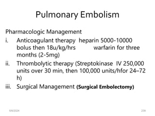 Pulmonary Embolism
Pharmacologic Management
i. Anticoagulant therapy heparin 5000-10000
bolus then 18u/kg/hrs warfarin for three
months (2-5mg)
ii. Thrombolytic therapy (Streptokinase IV 250,000
units over 30 min, then 100,000 units/hfor 24–72
h)
iii. Surgical Management (Surgical Embolectomy)
6/6/2024 239
 