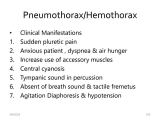 Pneumothorax/Hemothorax
• Clinical Manifestations
1. Sudden pluretic pain
2. Anxious patient , dyspnea & air hunger
3. Increase use of accessory muscles
4. Central cyanosis
5. Tympanic sound in percussion
6. Absent of breath sound & tactile fremetus
7. Agitation Diaphoresis & hypotension
6/6/2024 242
 