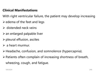 Clinical Manifestations
With right ventricular failure, the patient may develop increasing
edema of the feet and legs
 distended neck veins
an enlarged palpable liver
pleural effusion, ascites
 a heart murmur.
Headache, confusion, and somnolence (hypercapnia).
Patients often complain of increasing shortness of breath,
wheezing, cough, and fatigue.
6/6/2024 246
 