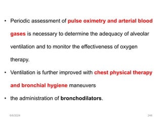 6/6/2024 248
• Periodic assessment of pulse oximetry and arterial blood
gases is necessary to determine the adequacy of alveolar
ventilation and to monitor the effectiveness of oxygen
therapy.
• Ventilation is further improved with chest physical therapy
and bronchial hygiene maneuvers
• the administration of bronchodilators.
 