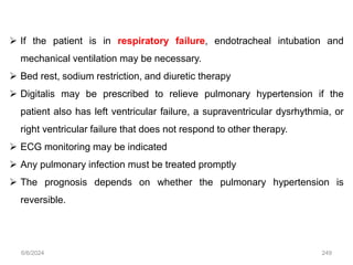  If the patient is in respiratory failure, endotracheal intubation and
mechanical ventilation may be necessary.
 Bed rest, sodium restriction, and diuretic therapy
 Digitalis may be prescribed to relieve pulmonary hypertension if the
patient also has left ventricular failure, a supraventricular dysrhythmia, or
right ventricular failure that does not respond to other therapy.
 ECG monitoring may be indicated
 Any pulmonary infection must be treated promptly
 The prognosis depends on whether the pulmonary hypertension is
reversible.
6/6/2024 249
 