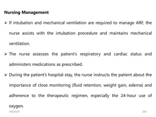 Nursing Management
 If intubation and mechanical ventilation are required to manage ARF, the
nurse assists with the intubation procedure and maintains mechanical
ventilation.
 The nurse assesses the patient’s respiratory and cardiac status and
administers medications as prescribed.
 During the patient’s hospital stay, the nurse instructs the patient about the
importance of close monitoring (fluid retention, weight gain, edema) and
adherence to the therapeutic regimen, especially the 24-hour use of
oxygen.
6/6/2024 250
 