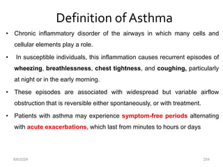 Definition of Asthma
• Chronic inflammatory disorder of the airways in which many cells and
cellular elements play a role.
• In susceptible individuals, this inflammation causes recurrent episodes of
wheezing, breathlessness, chest tightness, and coughing, particularly
at night or in the early morning.
• These episodes are associated with widespread but variable airflow
obstruction that is reversible either spontaneously, or with treatment.
• Patients with asthma may experience symptom-free periods alternating
with acute exacerbations, which last from minutes to hours or days
6/6/2024 254
 