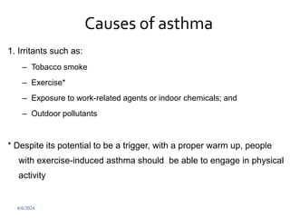 Causes of asthma
1. Irritants such as:
– Tobacco smoke
– Exercise*
– Exposure to work-related agents or indoor chemicals; and
– Outdoor pollutants
* Despite its potential to be a trigger, with a proper warm up, people
with exercise-induced asthma should be able to engage in physical
activity
6/6/2024 255
 