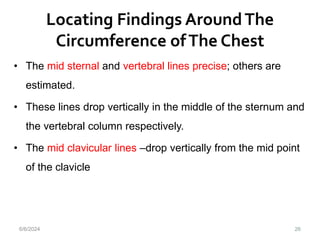 Locating Findings AroundThe
Circumference ofThe Chest
26
• The mid sternal and vertebral lines precise; others are
estimated.
• These lines drop vertically in the middle of the sternum and
the vertebral column respectively.
• The mid clavicular lines –drop vertically from the mid point
of the clavicle
6/6/2024
 