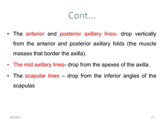 Cont…
27
• The anterior and posterior axillary lines- drop vertically
from the anterior and posterior axillary folds (the muscle
masses that border the axilla).
• The mid axillary lines- drop from the apexes of the axilla.
• The scapular lines – drop from the inferior angles of the
scapulas
6/6/2024
 