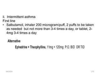 ii. Intermittent asthma
First line
• Salbutamol, inhaler 200 microgram/puff, 2 puffs to be taken
as needed but not more than 3-4 times a day, or tablet, 2-
4mg 3-4 times a day
6/6/2024 275
 