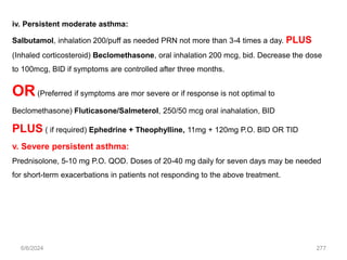 iv. Persistent moderate asthma:
Salbutamol, inhalation 200/puff as needed PRN not more than 3-4 times a day. PLUS
(Inhaled corticosteroid) Beclomethasone, oral inhalation 200 mcg, bid. Decrease the dose
to 100mcg, BID if symptoms are controlled after three months.
OR(Preferred if symptoms are mor severe or if response is not optimal to
Beclomethasone) Fluticasone/Salmeterol, 250/50 mcg oral inahalation, BID
PLUS ( if required) Ephedrine + Theophylline, 11mg + 120mg P.O. BID OR TID
v. Severe persistent asthma:
Prednisolone, 5-10 mg P.O. QOD. Doses of 20-40 mg daily for seven days may be needed
for short-term exacerbations in patients not responding to the above treatment.
6/6/2024 277
 
