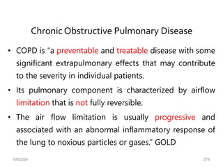Chronic Obstructive Pulmonary Disease
• COPD is “a preventable and treatable disease with some
significant extrapulmonary effects that may contribute
to the severity in individual patients.
• Its pulmonary component is characterized by airflow
limitation that is not fully reversible.
• The air flow limitation is usually progressive and
associated with an abnormal inflammatory response of
the lung to noxious particles or gases.” GOLD
6/6/2024 279
 