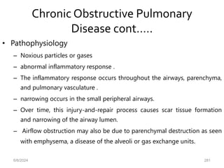 Chronic Obstructive Pulmonary
Disease cont.….
• Pathophysiology
– Noxious particles or gases
– abnormal inflammatory response .
– The inflammatory response occurs throughout the airways, parenchyma,
and pulmonary vasculature .
– narrowing occurs in the small peripheral airways.
– Over time, this injury-and-repair process causes scar tissue formation
and narrowing of the airway lumen.
– Airflow obstruction may also be due to parenchymal destruction as seen
with emphysema, a disease of the alveoli or gas exchange units.
6/6/2024 281
 