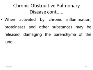 Chronic Obstructive Pulmonary
Disease cont.….
• When activated by chronic inflammation,
proteinases and other substances may be
released, damaging the parenchyma of the
lung.
6/6/2024 282
 