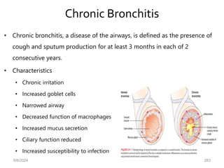 Chronic Bronchitis
• Chronic bronchitis, a disease of the airways, is defined as the presence of
cough and sputum production for at least 3 months in each of 2
consecutive years.
• Characteristics
• Chronic irritation
• Increased goblet cells
• Narrowed airway
• Decreased function of macrophages
• Increased mucus secretion
• Ciliary function reduced
• Increased susceptibility to infection
6/6/2024 283
 