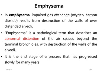 Emphysema
• In emphysema, impaired gas exchange (oxygen, carbon
dioxide) results from destruction of the walls of over
distended alveoli.
• “Emphysema” is a pathological term that describes an
abnormal distention of the air spaces beyond the
terminal bronchioles, with destruction of the walls of the
alveoli.
• It is the end stage of a process that has progressed
slowly for many years
6/6/2024 284
 