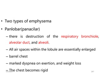 • Two types of emphysema
• Panlobar(panacilar)
– there is destruction of the respiratory bronchiole,
alveolar duct, and alveoli.
– All air spaces within the lobule are essentially enlarged
– barrel chest
– marked dyspnea on exertion, and weight loss
– The chest becomes rigid
6/6/2024 287
 