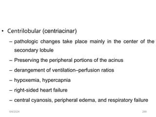 • Centrilobular (centriacinar)
– pathologic changes take place mainly in the center of the
secondary lobule
– Preserving the peripheral portions of the acinus
– derangement of ventilation–perfusion ratios
– hypoxemia, hypercapnia
– right-sided heart failure
– central cyanosis, peripheral edema, and respiratory failure
6/6/2024 288
 