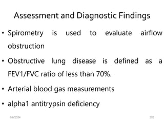 Assessment and Diagnostic Findings
• Spirometry is used to evaluate airflow
obstruction
• Obstructive lung disease is defined as a
FEV1/FVC ratio of less than 70%.
• Arterial blood gas measurements
• alpha1 antitrypsin deficiency
6/6/2024 292
 