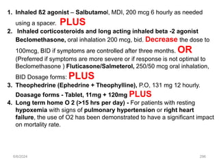 6/6/2024 296
1. Inhaled ß2 agonist – Salbutamol, MDI, 200 mcg 6 hourly as needed
using a spacer. PLUS
2. Inhaled corticosteroids and long acting inhaled beta -2 agonist
Beclomethasone, oral inhalation 200 mcg, bid. Decrease the dose to
100mcg, BID if symptoms are controlled after three months. OR
(Preferred if symptoms are more severe or if response is not optimal to
Beclomethasone ) Fluticasone/Salmeterol, 250/50 mcg oral inhalation,
BID Dosage forms: PLUS
3. Theophedrine (Ephedrine + Theophylline), P.O, 131 mg 12 hourly.
Doasage forms - Tablet, 11mg + 120mg PLUS
4. Long term home O 2 (>15 hrs per day) - For patients with resting
hypoxemia with signs of pulmonary hypertension or right heart
failure, the use of O2 has been demonstrated to have a significant impact
on mortality rate.
 