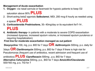 6/6/2024 297
Management of Acute exacerbation
1. Oxygen- via nasal cannula or facemask for hypoxic patients to keep O2
saturation above 90% PLUS
2. Short-acting beta2 agonists Salbutamol, MDI, 200 mcg 6 hourly as needed using
a spacer PLUS
3. Corticosteroids Prednisolone, 30- 40mg/day or its equivalent for7-14 .
PLUS
4. Antibiotic therapy- in patients with a moderate to severe COPD exacerbation
(increased dyspnea, increased sputum volume, or increased sputum purulence or
requiring hospitalization)
First line for moderate exacerbation managed as out patient
Doxycycline 100, mg, p.o. BID for 7 days OR Azithromycin 500mg, p.o. daily for
3days OR Clarithromycin 500mg, p.o, BID for 7 days If there is high risk for
Pseudomonas (frequent use of antibiotics, recent admission and frequent use of
antibiotics) PLUS Ciprofloxacin 500mg , p.o, BID for 7 days
Alternative Cefuroxime 500mg, p.o., BID for 7 days Amxicillin/Clavulanate
500/165 mg, p.o, TID for 7
 