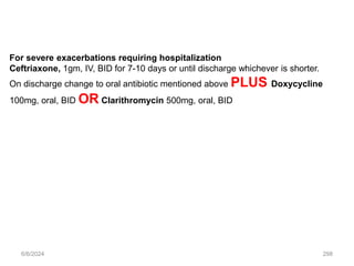 6/6/2024 298
For severe exacerbations requiring hospitalization
Ceftriaxone, 1gm, IV, BID for 7-10 days or until discharge whichever is shorter.
On discharge change to oral antibiotic mentioned above PLUS Doxycycline
100mg, oral, BID OR Clarithromycin 500mg, oral, BID
 