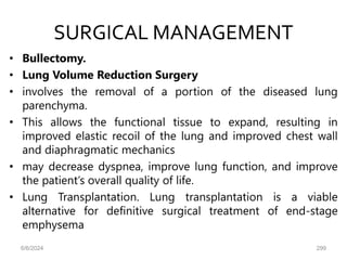 SURGICAL MANAGEMENT
• Bullectomy.
• Lung Volume Reduction Surgery
• involves the removal of a portion of the diseased lung
parenchyma.
• This allows the functional tissue to expand, resulting in
improved elastic recoil of the lung and improved chest wall
and diaphragmatic mechanics
• may decrease dyspnea, improve lung function, and improve
the patient’s overall quality of life.
• Lung Transplantation. Lung transplantation is a viable
alternative for definitive surgical treatment of end-stage
emphysema
6/6/2024 299
 