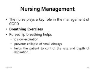 Nursing Management
• The nurse plays a key role in the management of
COPD
• Breathing Exercises
• Pursed lip breathing helps
• to slow expiration
• prevents collapse of small Airways
• helps the patient to control the rate and depth of
respiration.
6/6/2024 300
 