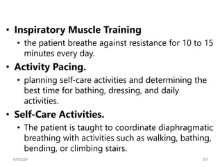 • Inspiratory Muscle Training
• the patient breathe against resistance for 10 to 15
minutes every day.
• Activity Pacing.
• planning self-care activities and determining the
best time for bathing, dressing, and daily
activities.
• Self-Care Activities.
• The patient is taught to coordinate diaphragmatic
breathing with activities such as walking, bathing,
bending, or climbing stairs.
6/6/2024 301
 