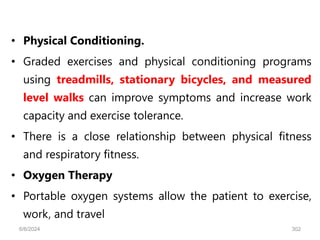 • Physical Conditioning.
• Graded exercises and physical conditioning programs
using treadmills, stationary bicycles, and measured
level walks can improve symptoms and increase work
capacity and exercise tolerance.
• There is a close relationship between physical fitness
and respiratory fitness.
• Oxygen Therapy
• Portable oxygen systems allow the patient to exercise,
work, and travel
6/6/2024 302
 